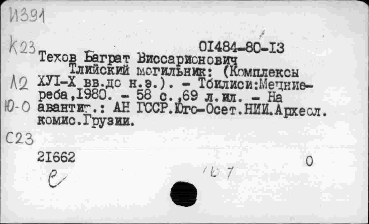 ﻿m	01484-80-13
Техов Баграт Виссарионович
Тлийский могильник: (Комплексы ХУІ-Х вв.дс н.э.). - Тбилиси:Мецние-
И 334 каз
Л2
л peöa.iyöu. - bb с. .69 л.ил. - На Ю-0 авантит.: АН ГССР.Юго-Осет.НИИ.Архесл.
комис. Грузии.
С23 2IÔ62	О